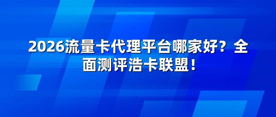 2026流量卡代理平台哪家好？全面测评浩卡联盟！