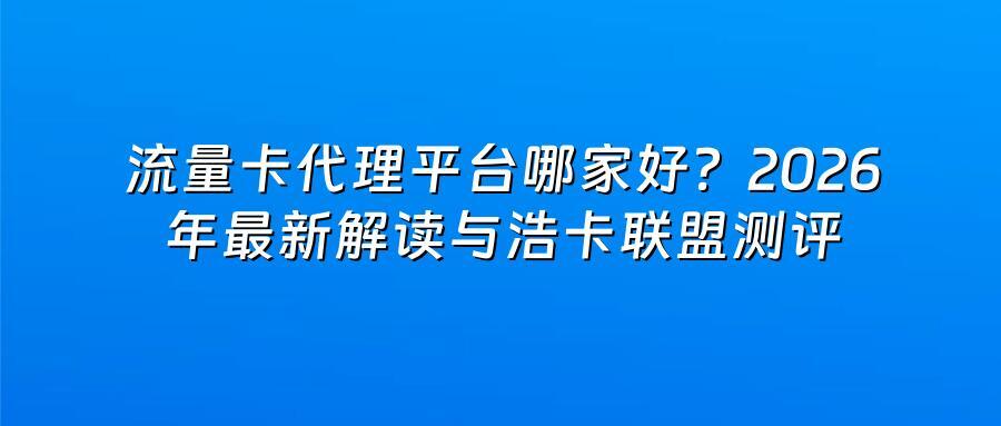流量卡代理平台哪家好？2026年最新解读与浩卡联盟测评