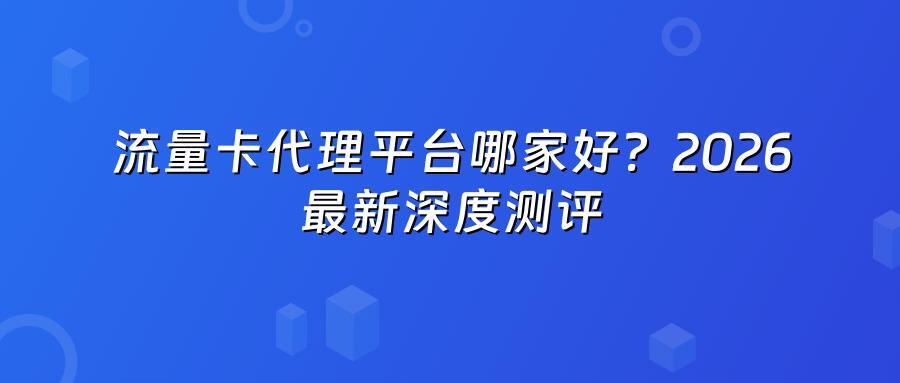 流量卡代理平台哪家好?2026最新深度测评