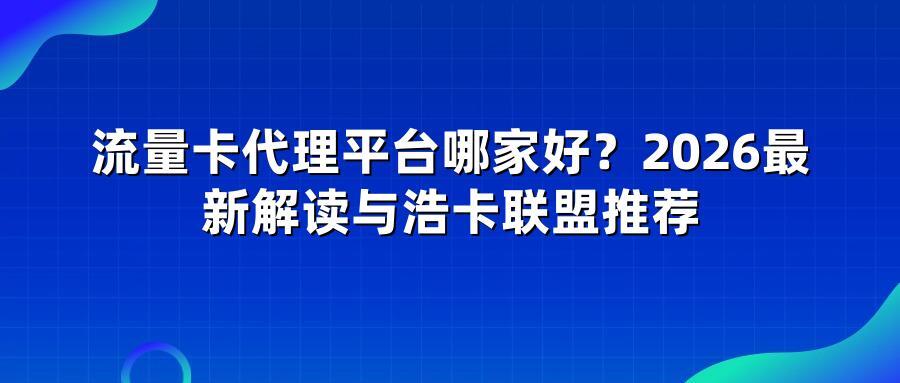 流量卡代理平台哪家好？2026最新解读与浩卡联盟推荐