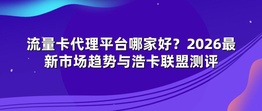 流量卡代理平台哪家好？2026最新市场趋势与浩卡联盟测评