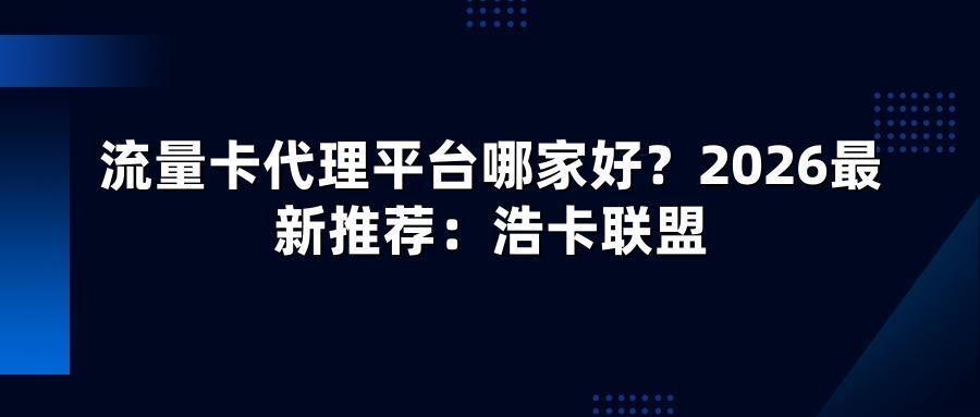 流量卡代理平台哪家好？2026最新推荐：浩卡联盟