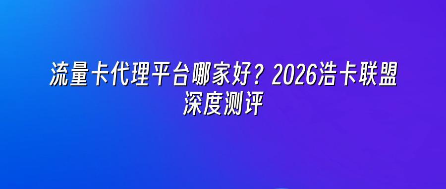 流量卡代理平台哪家好？2026浩卡联盟深度测评