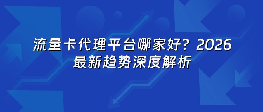 流量卡代理平台哪家好？2026最新趋势深度解析