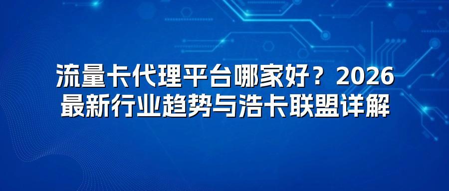 流量卡代理平台哪家好？2026最新行业趋势与浩卡联盟详解