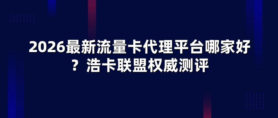 2026最新流量卡代理平台哪家好？浩卡联盟权威测评