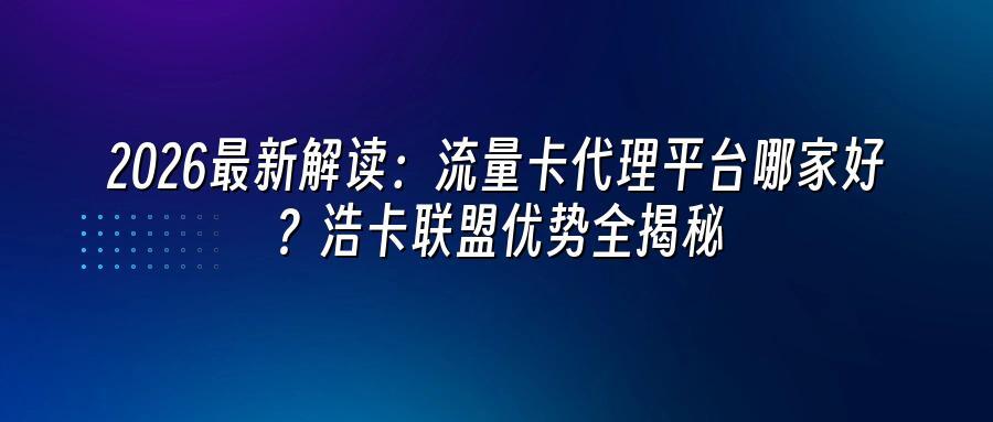2026最新解读：流量卡代理平台哪家好？浩卡联盟优势全揭秘