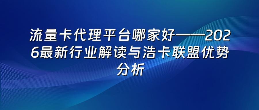 流量卡代理平台哪家好——2026最新行业解读与浩卡联盟优势分析