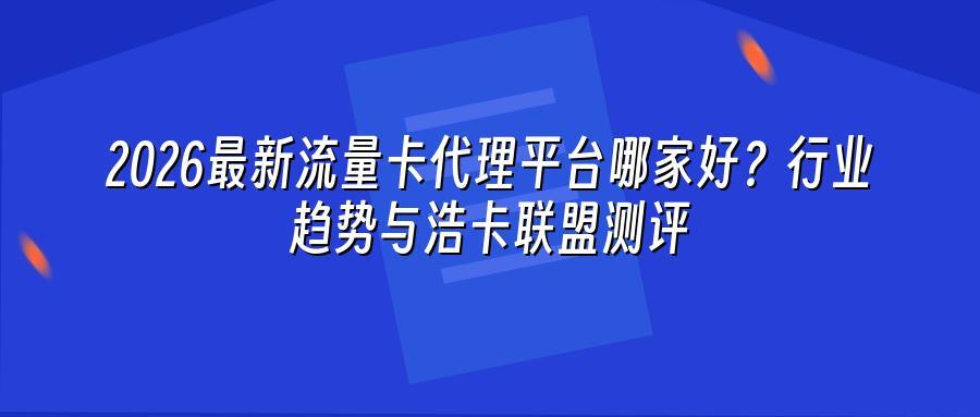 2026最新流量卡代理平台哪家好？行业趋势与浩卡联盟测评