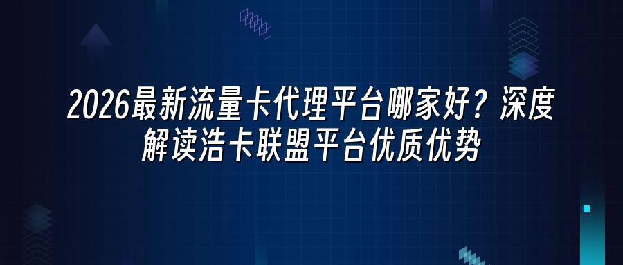 2026最新流量卡代理平台哪家好？深度解读浩卡联盟平台优质优势