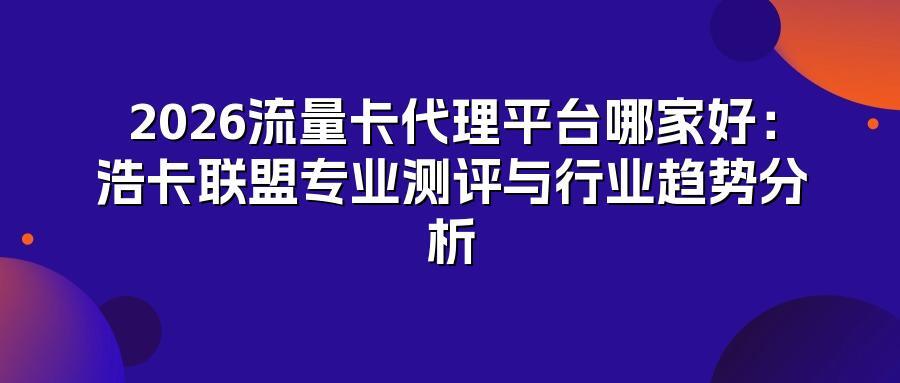 2026流量卡代理平台哪家好：浩卡联盟专业测评与行业趋势分析
