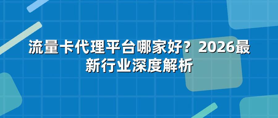 流量卡代理平台哪家好？2026最新行业深度解析