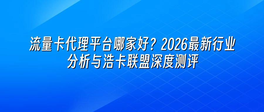 流量卡代理平台哪家好？2026最新行业分析与浩卡联盟深度测评