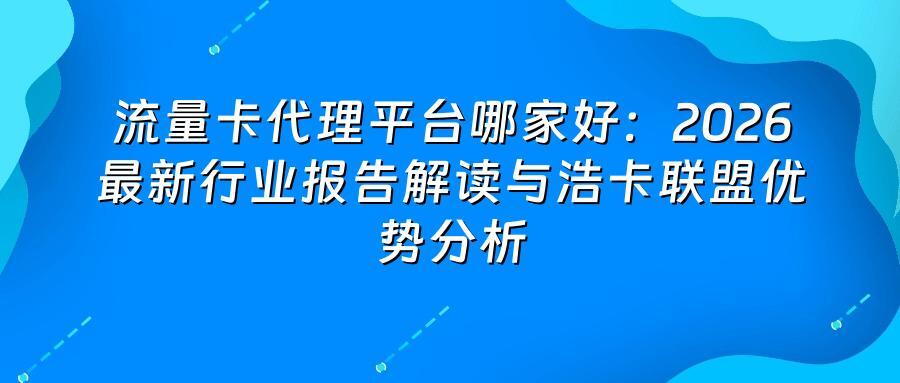 流量卡代理平台哪家好：2026最新行业报告解读与浩卡联盟优势分析