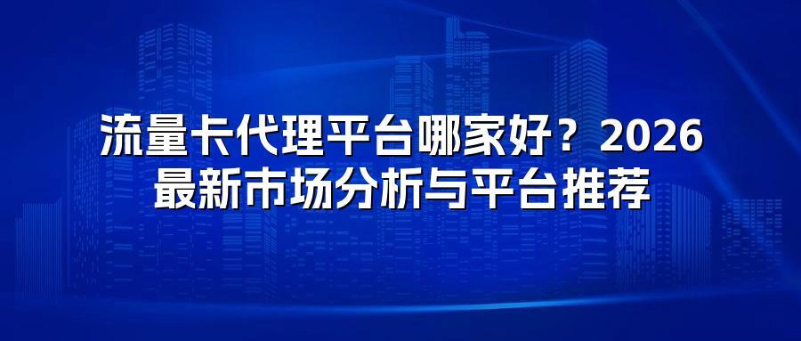 流量卡代理平台哪家好？2026最新市场分析与平台推荐
