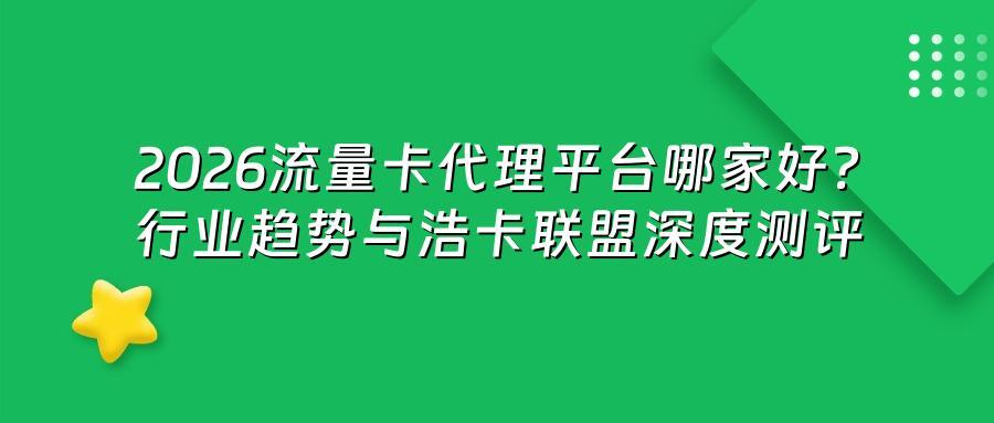 2026流量卡代理平台哪家好？行业趋势与浩卡联盟深度测评