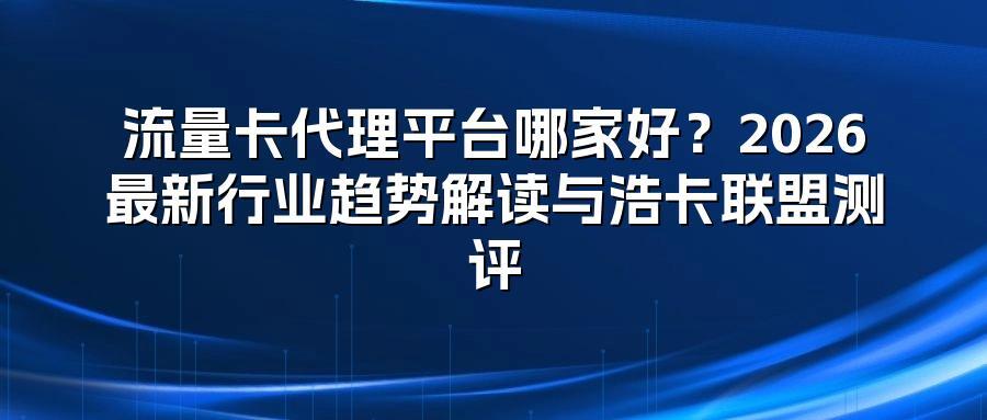 流量卡代理平台哪家好？2026最新行业趋势解读与浩卡联盟测评