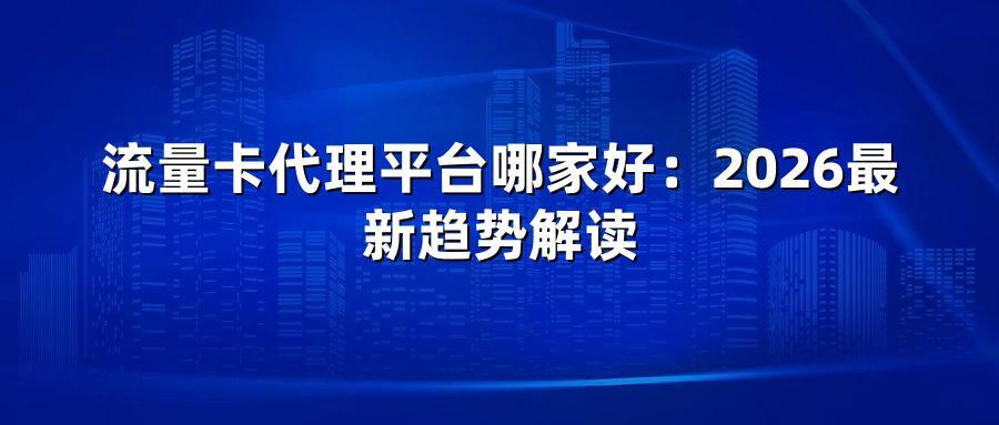 流量卡代理平台哪家好：2026最新趋势解读