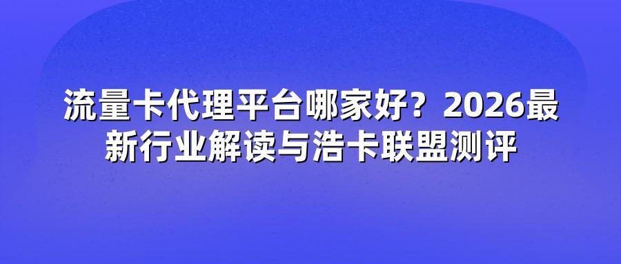 流量卡代理平台哪家好?2026最新行业解读与浩卡联盟测评