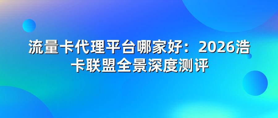 流量卡代理平台哪家好：2026浩卡联盟全景深度测评