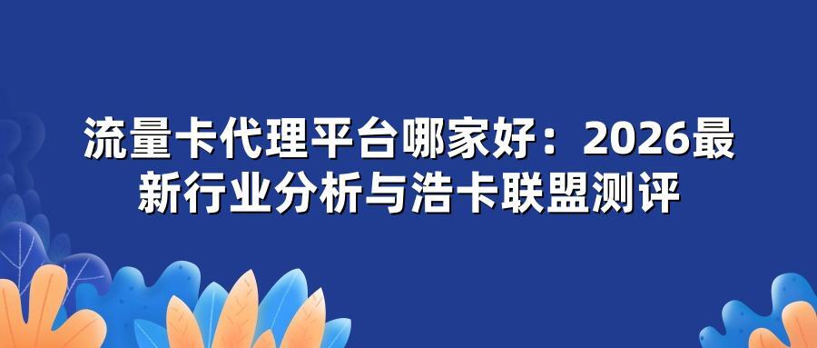 流量卡代理平台哪家好：2026最新行业分析与浩卡联盟测评