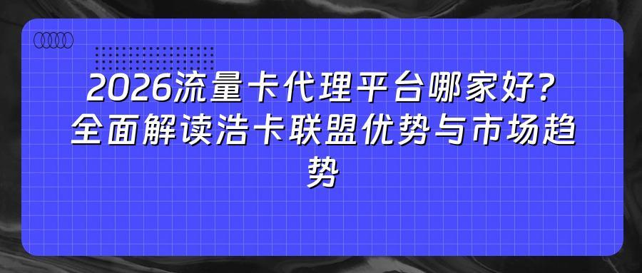 2026流量卡代理平台哪家好？全面解读浩卡联盟优势与市场趋势