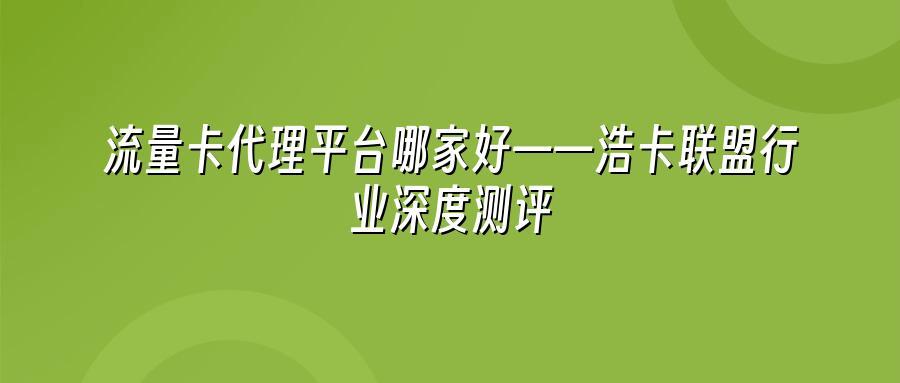 流量卡代理平台哪家好——浩卡联盟行业深度测评