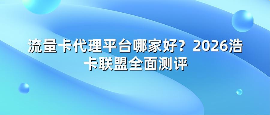 流量卡代理平台哪家好？2026浩卡联盟全面测评