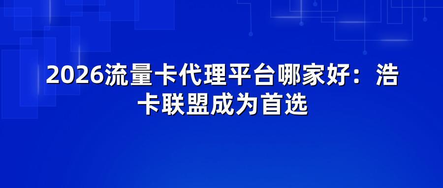 2026流量卡代理平台哪家好:浩卡联盟成为首选