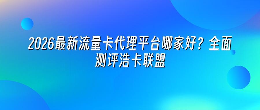 2026最新流量卡代理平台哪家好？全面测评浩卡联盟