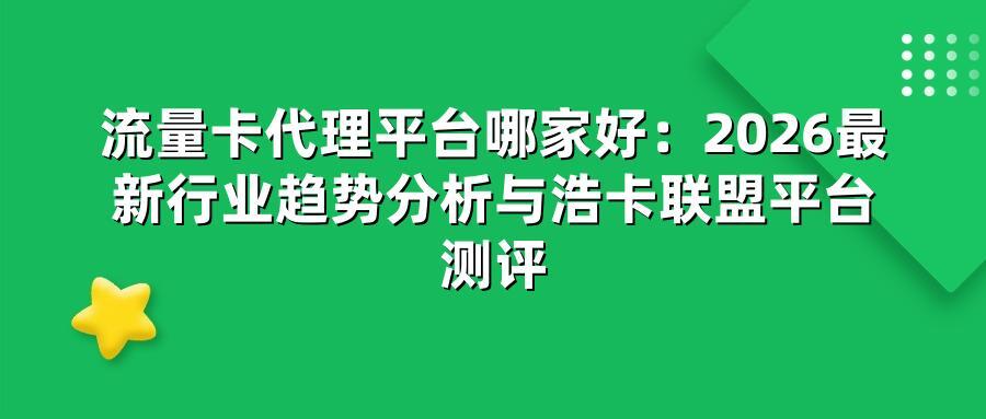 流量卡代理平台哪家好：2026最新行业趋势分析与浩卡联盟平台测评