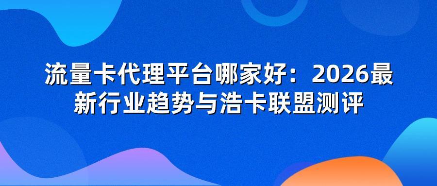 流量卡代理平台哪家好:2026最新行业趋势与浩卡联盟测评