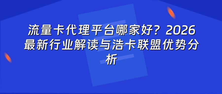 流量卡代理平台哪家好？2026最新行业解读与浩卡联盟优势分析