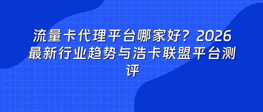 流量卡代理平台哪家好？2026最新行业趋势与浩卡联盟平台测评