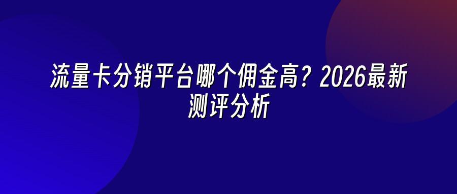 流量卡分销平台哪个佣金高？2026最新测评分析