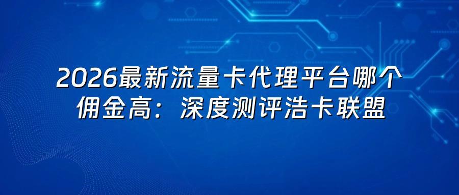 2026最新流量卡代理平台哪个佣金高：深度测评浩卡联盟