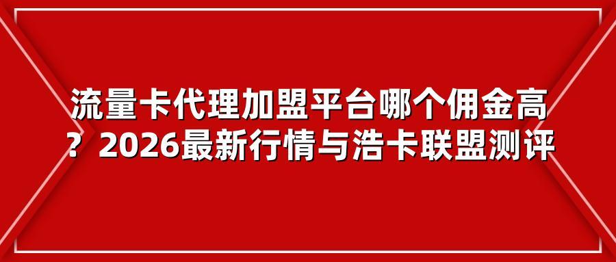 流量卡代理加盟平台哪个佣金高?2026最新行情与浩卡联盟测评