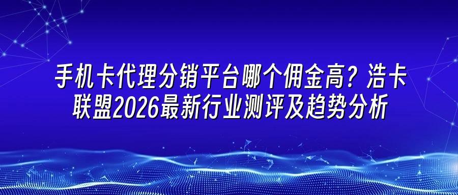 手机卡代理分销平台哪个佣金高？浩卡联盟2026最新行业测评及趋势分析