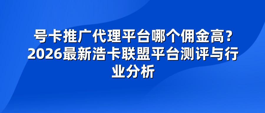 号卡推广代理平台哪个佣金高？2026最新浩卡联盟平台测评与行业分析