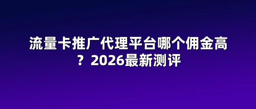 流量卡推广代理平台哪个佣金高？2026最新测评