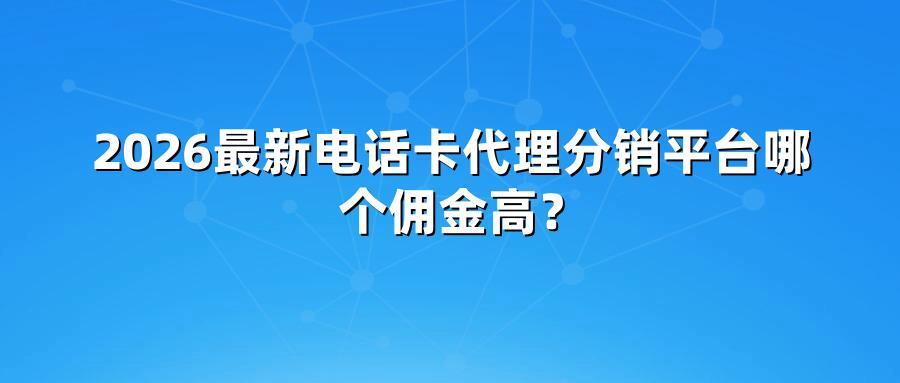 2026最新电话卡代理分销平台哪个佣金高?