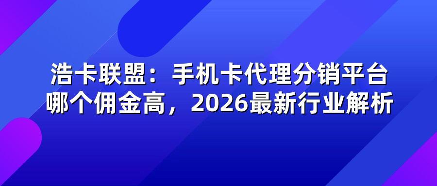浩卡联盟:手机卡代理分销平台哪个佣金高,2026最新行业解析