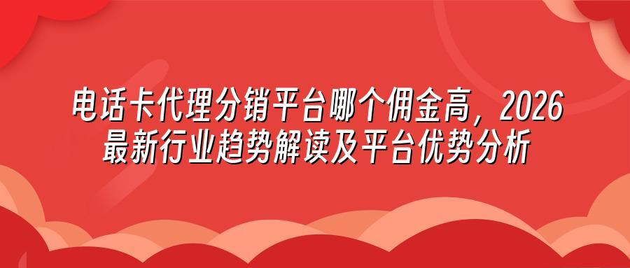 电话卡代理分销平台哪个佣金高，2026最新行业趋势解读及平台优势分析