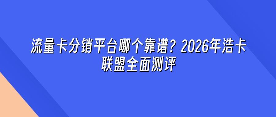 流量卡分销平台哪个靠谱？2026年浩卡联盟全面测评