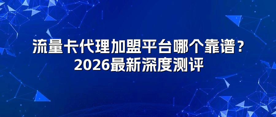 流量卡代理加盟平台哪个靠谱？2026最新深度测评