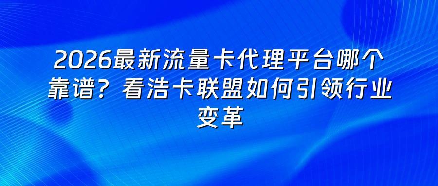 2026最新流量卡代理平台哪个靠谱？看浩卡联盟如何引领行业变革