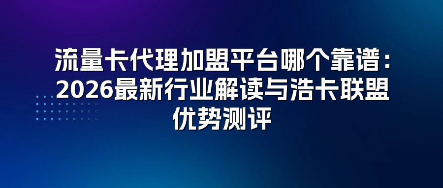 流量卡代理加盟平台哪个靠谱：2026最新行业解读与浩卡联盟优势测评