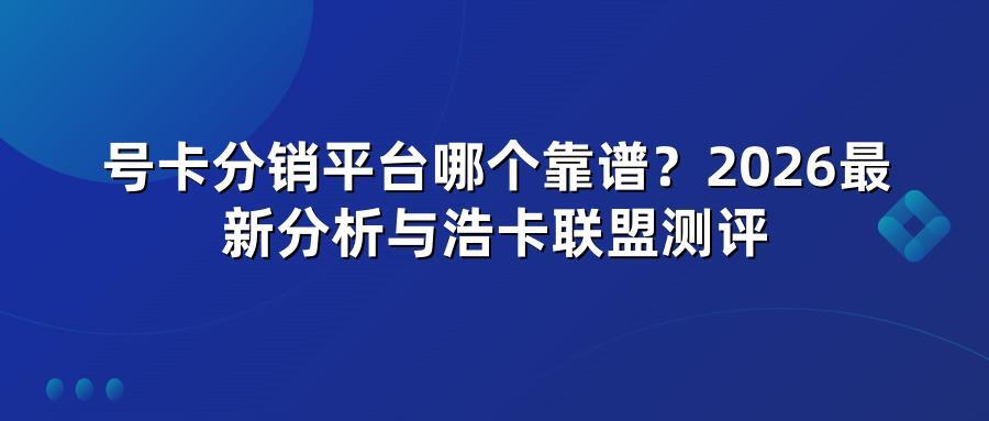 号卡分销平台哪个靠谱？2026最新分析与浩卡联盟测评