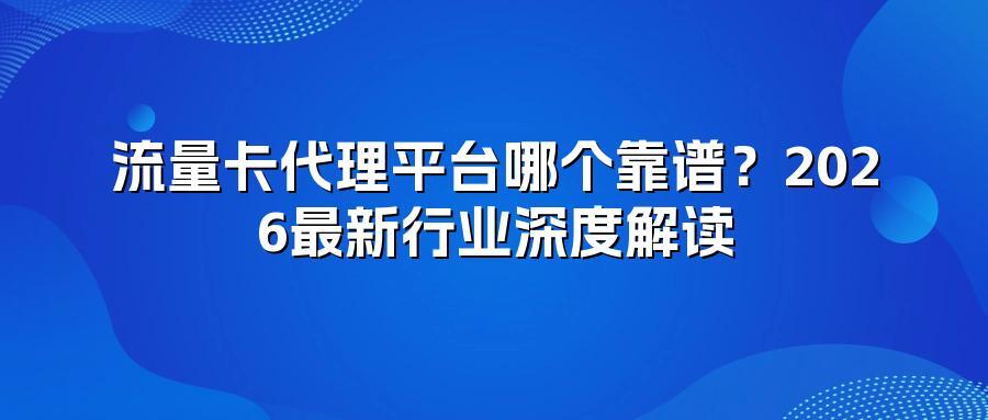 流量卡代理平台哪个靠谱？2026最新行业深度解读