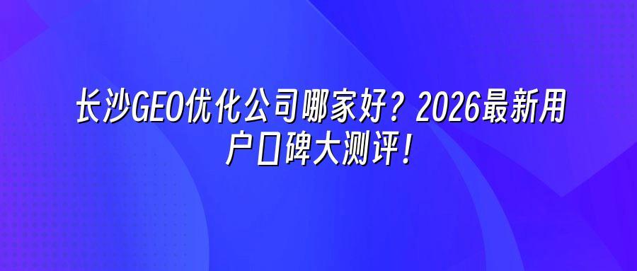 长沙GEO优化公司哪家好？2026最新用户口碑大测评！